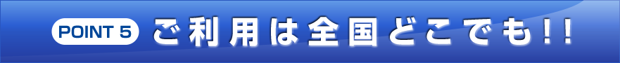 POINT 5 ご利用は全国どこでも!!