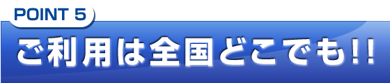 ご利用は全国どこでも!!